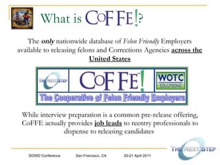 What is  ?  While interview preparation is a common pre-release offering, CoFFE actually provides  job leads  to reentry professionals to dispense to releasing candidates  The   only   nationwide database of  Felon Friendly  Employers available to releasing felons and Corrections Agencies   across the United States 