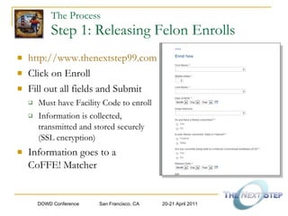 The Process   Step 1: Releasing Felon Enrolls http://www.thenextstep99.com Click on Enroll Fill out all fields and Submit Must have Facility Code to enroll Information is collected, transmitted and stored securely  (SSL encryption) Information goes to a  CoFFE! Matcher 