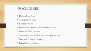 ROCK DIKES
• Depth about 3 m.
• Availability of rock.
• Not impervious.
• Impervious layers of earth are laid on side.
• Voids are filled by earth.
• Sometimes, core wall or steel sheet pile are used.
• Core wall – clay or concrete.
• Prevent over topping.
 