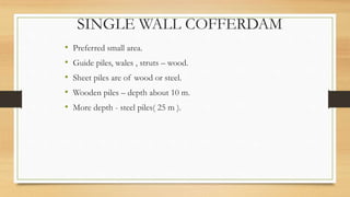 SINGLE WALL COFFERDAM
• Preferred small area.
• Guide piles, wales , struts – wood.
• Sheet piles are of wood or steel.
• Wooden piles – depth about 10 m.
• More depth - steel piles( 25 m ).
 