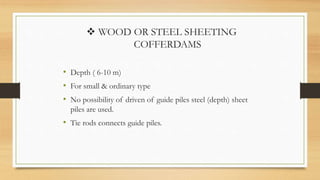  WOOD OR STEEL SHEETING
COFFERDAMS
• Depth ( 6-10 m)
• For small & ordinary type
• No possibility of driven of guide piles steel (depth) sheet
piles are used.
• Tie rods connects guide piles.
 