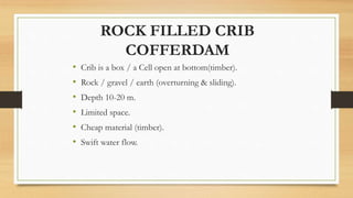 ROCK FILLED CRIB
COFFERDAM
• Crib is a box / a Cell open at bottom(timber).
• Rock / gravel / earth (overturning & sliding).
• Depth 10-20 m.
• Limited space.
• Cheap material (timber).
• Swift water flow.
 