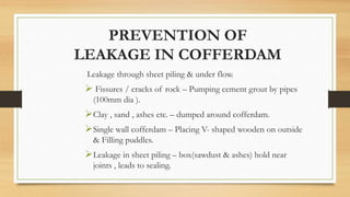 PREVENTION OF
LEAKAGE IN COFFERDAM
Leakage through sheet piling & under flow.
 Fissures / cracks of rock – Pumping cement grout by pipes
(100mm dia ).
Clay , sand , ashes etc. – dumped around cofferdam.
Single wall cofferdam – Placing V- shaped wooden on outside
& Filling puddles.
Leakage in sheet piling – box(sawdust & ashes) hold near
joints , leads to sealing.
 