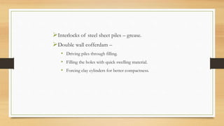 Interlocks of steel sheet piles – grease.
Double wall cofferdam –
• Driving piles through filling.
• Filling the holes with quick swelling material.
• Forcing clay cylinders for better compactness.
 