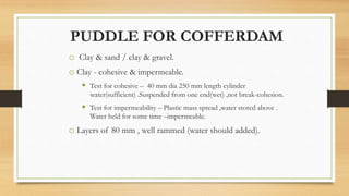 PUDDLE FOR COFFERDAM
o Clay & sand / clay & gravel.
o Clay - cohesive & impermeable.
 Test for cohesive – 40 mm dia 250 mm length cylinder
water(sufficient) .Suspended from one end(wet) ,not break-cohesion.
 Test for impermeability – Plastic mass spread ,water stored above .
Water held for some time –impermeable.
o Layers of 80 mm , well rammed (water should added).
 