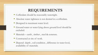 REQUIREMENTS
 Cofferdam should be reasonably watertight.
 Absolute water tightness is not desired in a cofferdam.
 Designed in maximum water level.
 Ground water or water lying above ground level should be
excluded.
 Materials – earth , timber , steel & concrete.
 Constructed at site of work.
 Depend- depth , soil condition , difference in water level,
availability of materials.
 