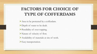 FACTORS FOR CHOICE OF
TYPE OF COFFERDAMS
Area to be protected by a cofferdam.
Depth of water to be dealt.
Possibility of over topping.
Nature of velocity of flow.
Availability of materials at site of work.
Easy transportation.
 