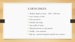 EARTH DIKES
• Shallow depth of water 1200 - 1500 mm.
• Low velocity of flow
• Free board-1m.
• Suitable side slope.
• Top width of bank.
• Material-mixture of clay &sand.
• Puddle – best material .
• Rip rap – protected against wind & wave actions.
 