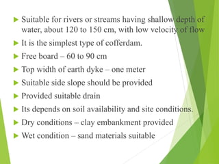  Suitable for rivers or streams having shallow depth of
water, about 120 to 150 cm, with low velocity of flow
 It is the simplest type of cofferdam.
 Free board – 60 to 90 cm
 Top width of earth dyke – one meter
 Suitable side slope should be provided
 Provided suitable drain
 Its depends on soil availability and site conditions.
 Dry conditions – clay embankment provided
 Wet condition – sand materials suitable
 