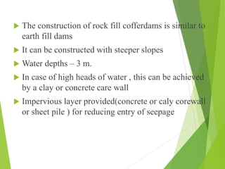  The construction of rock fill cofferdams is similar to
earth fill dams
 It can be constructed with steeper slopes
 Water depths – 3 m.
 In case of high heads of water , this can be achieved
by a clay or concrete care wall
 Impervious layer provided(concrete or caly corewall
or sheet pile ) for reducing entry of seepage
 
