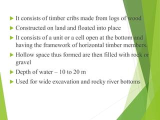  It consists of timber cribs made from logs of wood
 Constructed on land and floated into place
 It consists of a unit or a cell open at the bottom and
having the framework of horizontal timber members.
 Hollow space thus formed are then filled with rock or
gravel
 Depth of water – 10 to 20 m
 Used for wide excavation and rocky river bottoms
 