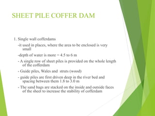 SHEET PILE COFFER DAM
1. Single wall cofferdams
-it used in places, where the area to be enclosed is very
small
-depth of water is more = 4.5 to 6 m
- A single row of sheet piles is provided on the whole length
of the cofferdam
- Guide piles, Wales and struts (wood)
- guide piles are first driven deep in the river bed and
spacing between them 1.8 to 3.0 m
- The sand bags are stacked on the inside and outside faces
of the sheet to increase the stability of cofferdam
 