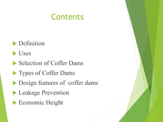 Contents
 Definition
 Uses
 Selection of Coffer Dams
 Types of Coffer Dams
 Design features of coffer dams
 Leakage Prevention
 Economic Height
 