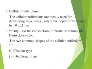 3. Cellular Cofferdams
- The cellular cofferdams are mostly used for
dewatering large areas , where the depth of water may
be 19 to 21 m.
-Mostly used the constuction of marine structures like
Dams ,Locks etc.
- The two common shapes of the cellular cofferdam
are:
(i) Circular type
(ii) Diaphragm type
 