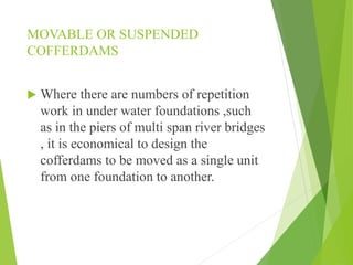 MOVABLE OR SUSPENDED
COFFERDAMS
 Where there are numbers of repetition
work in under water foundations ,such
as in the piers of multi span river bridges
, it is economical to design the
cofferdams to be moved as a single unit
from one foundation to another.
 
