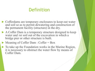 Definition
 Cofferdams are temporary enclosures to keep out water
and soil so as to permit dewatering and construction of
the permanent facility (structure) in the dry.
 A Coffer Dam is a temporary structure designed to keep
water and /or soil out of the excavation in which a
bridge pier or other structure is built.
 Meaning of Coffer Dam : Coffer = Box
 To take up the Foundation works in the Marine Region,
it is necessary to obstruct the water flow by means of
Coffer Dam.
 