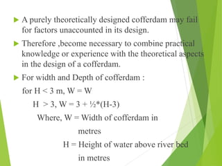  A purely theoretically designed cofferdam may fail
for factors unaccounted in its design.
 Therefore ,become necessary to combine practical
knowledge or experience with the theoretical aspects
in the design of a cofferdam.
 For width and Depth of cofferdam :
for H < 3 m, W = W
H > 3, W = 3 + ½*(H-3)
Where, W = Width of cofferdam in
metres
H = Height of water above river bed
in metres
 
