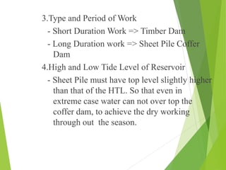 • 3.Type and Period of Work
- Short Duration Work => Timber Dam
- Long Duration work => Sheet Pile Coffer
Dam
• 4.High and Low Tide Level of Reservoir
- Sheet Pile must have top level slightly higher
than that of the HTL. So that even in
extreme case water can not over top the
coffer dam, to achieve the dry working
through out the season.
 