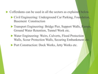  Cofferdams can be used in all the sectors as explained below.
 Civil Engineering: Underground Car Parking, Foundation,
Basement Construction
 Transport Engineering: Bridge Pier, Support Walls, Ramps,
Ground Water Retention, Tunnel Work etc.
 Water Engineering: Weirs, Culverts, Flood Protection
Walls, Scour Protection Walls, Securing Embankment etc.
 Port Construction: Dock Works, Jetty Works etc.
 