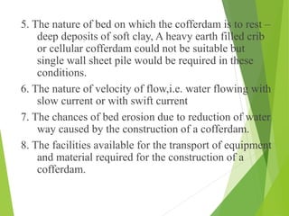 5. The nature of bed on which the cofferdam is to rest –
deep deposits of soft clay, A heavy earth filled crib
or cellular cofferdam could not be suitable but
single wall sheet pile would be required in these
conditions.
6. The nature of velocity of flow,i.e. water flowing with
slow current or with swift current
7. The chances of bed erosion due to reduction of water
way caused by the construction of a cofferdam.
8. The facilities available for the transport of equipment
and material required for the construction of a
cofferdam.
 