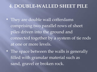 • They are double wall cofferdams
comprising two parallel rows of sheet
piles driven into the ground and
connected together by a system of tie rods
at one or more levels.
• The space between the walls is generally
filled with granular material such as
sand, gravel or broken rock.
4. DOUBLE-WALLED SHEET PILE
 