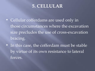 • Cellular cofferdams are used only in
those circumstances where the excavation
size precludes the use of cross-excavation
bracing.
• In this case, the cofferdam must be stable
by virtue of its own resistance to lateral
forces.
5. CELLULAR
 