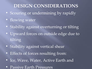• Scouring or undermining by rapidly
• flowing water
• Stability against overturning or tilting
• Upward forces on outside edge due to
tilting
• Stability against vertical shear
• Effects of forces resulting from:
• Ice, Wave, Water, Active Earth and
• Passive Earth Pressures
DESIGN CONSIDERATIONS
 