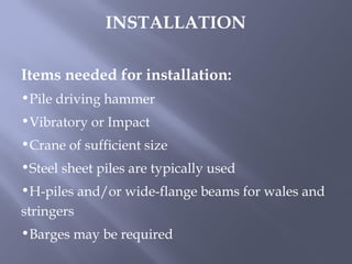 Items needed for installation:
•Pile driving hammer
•Vibratory or Impact
•Crane of sufficient size
•Steel sheet piles are typically used
•H-piles and/or wide-flange beams for wales and
stringers
•Barges may be required
INSTALLATION
 