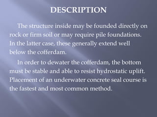 The structure inside may be founded directly on
rock or firm soil or may require pile foundations.
In the latter case, these generally extend well
below the cofferdam.
In order to dewater the cofferdam, the bottom
must be stable and able to resist hydrostatic uplift.
Placement of an underwater concrete seal course is
the fastest and most common method.
DESCRIPTION
 