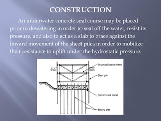An underwater concrete seal course may be placed
prior to dewatering in order to seal off the water, resist its
pressure, and also to act as a slab to brace against the
inward movement of the sheet piles in order to mobilize
their resistance to uplift under the hydrostatic pressure.
CONSTRUCTION
 