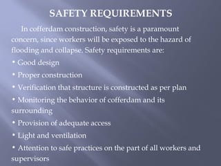 In cofferdam construction, safety is a paramount
concern, since workers will be exposed to the hazard of
flooding and collapse. Safety requirements are:
• Good design
• Proper construction
• Verification that structure is constructed as per plan
• Monitoring the behavior of cofferdam and its
surrounding
• Provision of adequate access
• Light and ventilation
• Attention to safe practices on the part of all workers and
supervisors
SAFETY REQUIREMENTS
 