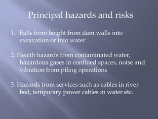 Principal hazards and risks
1. Falls from height from dam walls into
excavation or into water
2. Health hazards from contaminated water,
hazardous gases in confined spaces, noise and
vibration from piling operations
3. Hazards from services such as cables in river
bed, temporary power cables in water etc.
 