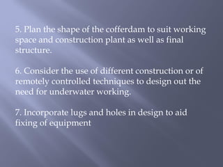 5. Plan the shape of the cofferdam to suit working
space and construction plant as well as final
structure.
6. Consider the use of different construction or of
remotely controlled techniques to design out the
need for underwater working.
7. Incorporate lugs and holes in design to aid
fixing of equipment
 