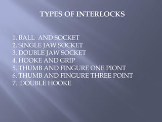 TYPES OF INTERLOCKS
1. BALL AND SOCKET
2. SINGLE JAW SOCKET
3. DOUBLE JAW SOCKET
4. HOOKE AND GRIP
5. THUMB AND FINGURE ONE PIONT
6. THUMB AND FINGURE THREE POINT
7. DOUBLE HOOKE
 