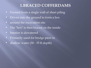 • Formed from a single wall of sheet piling
• Driven into the ground to form a box
• around the excavation site
• The "box" is then braced on the inside
• Interior is dewatered
• Primarily used for bridge piers in
• shallow water (30 - 35 ft depth)
1.BRACED COFFERDAMS
 