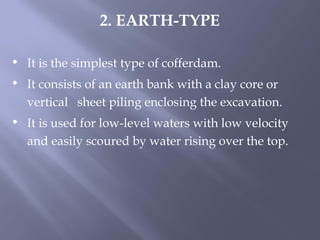 • It is the simplest type of cofferdam.
• It consists of an earth bank with a clay core or
vertical sheet piling enclosing the excavation.
• It is used for low-level waters with low velocity
and easily scoured by water rising over the top.
2. EARTH-TYPE
 