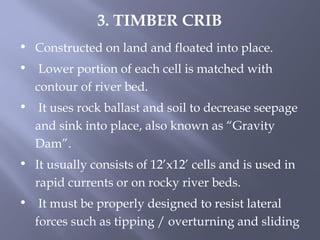 • Constructed on land and floated into place.
• Lower portion of each cell is matched with
contour of river bed.
• It uses rock ballast and soil to decrease seepage
and sink into place, also known as “Gravity
Dam”.
• It usually consists of 12’x12’ cells and is used in
rapid currents or on rocky river beds.
• It must be properly designed to resist lateral
forces such as tipping / overturning and sliding
3. TIMBER CRIB
 