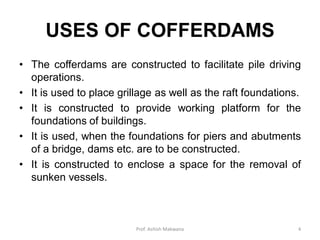 USES OF COFFERDAMS
• The cofferdams are constructed to facilitate pile driving
operations.
• It is used to place grillage as well as the raft foundations.
• It is constructed to provide working platform for the
foundations of buildings.
• It is used, when the foundations for piers and abutments
of a bridge, dams etc. are to be constructed.
• It is constructed to enclose a space for the removal of
sunken vessels.
Prof. Ashish Makwana 4
 
