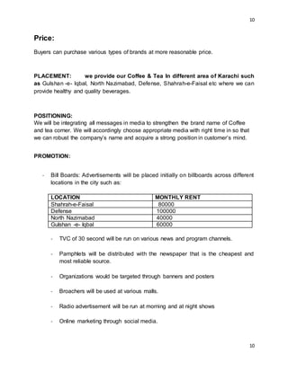 10
10
Price:
Buyers can purchase various types of brands at more reasonable price.
PLACEMENT: we provide our Coffee & Tea In different area of Karachi such
as Gulshan -e- Iqbal, North Nazimabad, Defense, Shahrah-e-Faisal etc where we can
provide healthy and quality beverages.
POSITIONING:
We will be integrating all messages in media to strengthen the brand name of Coffee
and tea corner. We will accordingly choose appropriate media with right time in so that
we can robust the company’s name and acquire a strong position in customer’s mind.
PROMOTION:
- Bill Boards: Advertisements will be placed initially on billboards across different
locations in the city such as:
LOCATION MONTHLY RENT
Shahrah-e-Faisal 80000
Defense 100000
North Nazimabad 40000
Gulshan -e- Iqbal 60000
- TVC of 30 second will be run on various news and program channels.
- Pamphlets will be distributed with the newspaper that is the cheapest and
most reliable source.
- Organizations would be targeted through banners and posters
- Broachers will be used at various malls.
- Radio advertisement will be run at morning and at night shows
- Online marketing through social media.
 