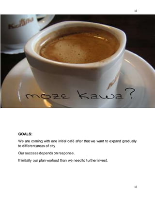 16
16
GOALS:
We are coming with one initial café after that we want to expand gradually
to differentareas of city
Our success depends on response.
If initially our plan workout than we need to further invest.
 