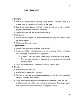 17
17
SWOT ANALYSIS
a) Strengths :
1- Our staff is specialized in preparing coffee and tea. Therefore, there is a
chance of capturing market by focusing on one Issue.
2- Less Investment and out of our Profit from that investment we will be able to
pay back loan that we have taken from Bank.
3- Starting from one Unit and very limited workforce.
b) Weaknesses:
1- We are just focusing on one area therefore there is only one area on which
we are dependent.
2- Starting our Business on loan.
c) Opportunities:
1- We are the one and only of its type in the market.
2- Customers will be attracted because we are coming up with an innovative
idea. Wonderful environment and 2 big screens.
a. In Karachi there are many cricket lovers and football crazy people.
They can watch matches on big screens in comfortable environment at
affordable costs.
3- Youth is in max in Karachi therefore our focus is more on youth.
d) Threats:
1- Entry barriers are very Low.
2- People are not aware about this trend.
3- We have to make our name as quick as possible so that don’t give chance to
others to penetrate in the market.
4- There are numerous hotels and restaurants that are selling coffee and tea
in different varieties but they are our indirect competitors .They target upper
level customers therefore less chance of competition threat.
 