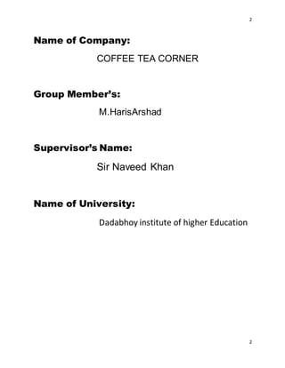 2
2
Name of Company:
COFFEE TEA CORNER
Group Member’s:
M.HarisArshad
Supervisor’s Name:
Sir Naveed Khan
Name of University:
Dadabhoy institute of higher Education
 