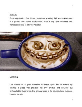 5
5
VISION:
To provide tea & coffee drinkers a platform to satisfy their tea drinking need
in a perfect and sound environment. With a long term Business and
increase our units in all over Pakistan.
MISSION:
Our mission is “to give relaxation to human spirit” first in Karachi by
creating a place that provides not only product and services but
Unforgettable Experience. Our primary focus is the educated and business
class of society.
 