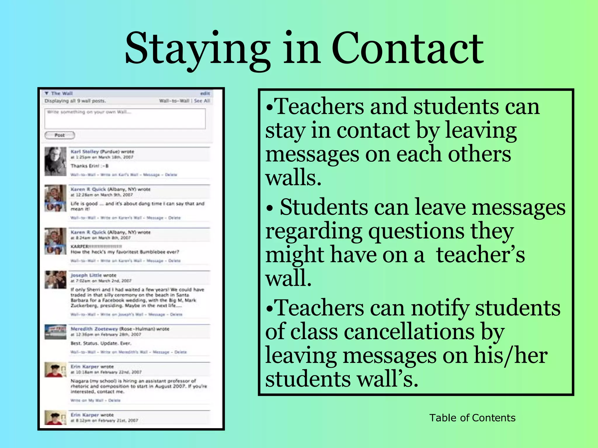 Staying in   Contact Teachers and students can stay in contact by leaving messages on each others walls.  Students can leave messages regarding questions they might have on a  teacher’s wall.  Teachers can notify students of class cancellations by leaving messages on his/her students wall’s.  