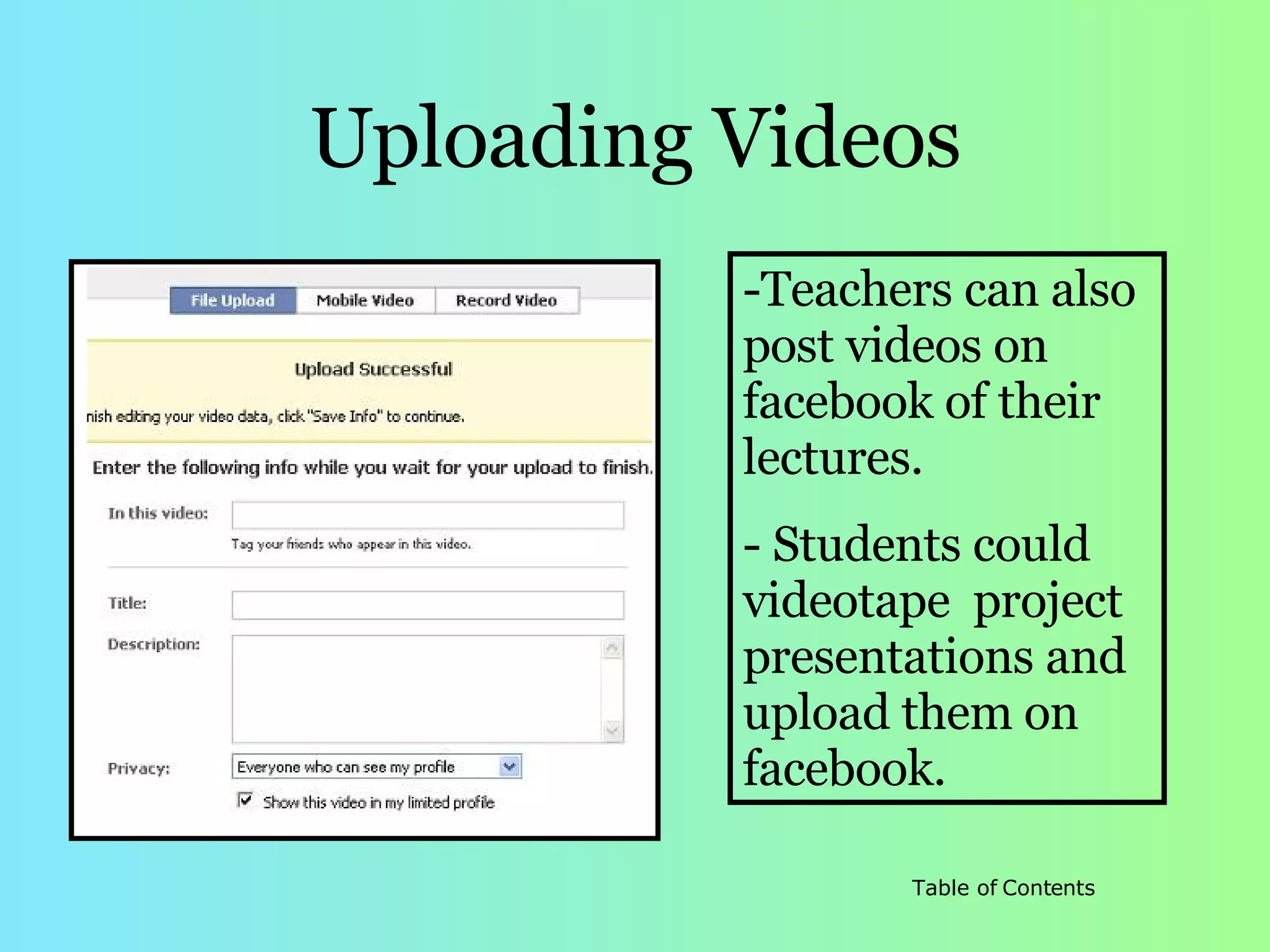 Uploading Videos Teachers can also post videos on facebook of their lectures. Students could videotape  project presentations and upload them on facebook. 
