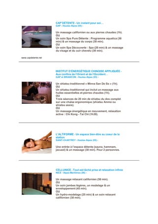CAP’DÉTENTE - Un instant pour soi…
                     GAP - Hautes-Alpes (05) -

                     Un massage californien ou aux pierres chaudes (1h).
                     OU
                     Un soin Spa Pure Détente : Programme aquatica (30
                     min) & un massage du corps (30 min).
                     OU
                     Un soin Spa Découverte : Spa (20 min) & un massage
                     du visage et du cuir chevelu (30 min).

www.capdetente.net




                     INSTITUT D’ÉNERGÉTIQUE CHINOISE APPLIQUÉE -
                     Aux confins de l’Orient et de l’Occident…
                     GAP et BRIANCON - Hautes-Alpes (05) -


                     Un shiatsu traditionnel « Minna San Do So » (1h).
                     OU
                     Un shiatsu traditionnel qui inclut un massage aux
                     huiles essentielles et pierres chaudes (1h).
                     OU
                     Trois séances de 20 min de shiatsu du dos complet
                     sur une chaise ergonomique (shiatsu Amma ou
                     shiatsu assis).
                     OU
                     Un massage énergétique en mouvement, relaxation
                     active : Chi Kong - Tai Chi (1h30).




                     L’ALTIFORME - Un espace bien-être au coeur de la
                     station
                     SAINT-CHAFFREY - Hautes-Alpes (05) -


                     Une entrée à l’espace détente (sauna, hammam,
                     jacuzzi) & un massage (30 min). Pour 2 personnes.




                     CELLUNICE - Tout est lâché prise et relaxation infinie
                     NICE - Alpes-Maritimes (06) -

                     Un massage relaxant californien (50 min).
                     OU
                     Un soin jambes légères, un modelage & un
                     enveloppement (45 min).
                     OU
                     Un hydro-modelage (25 min) & un soin relaxant
                     californien (30 min).
 