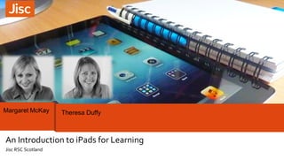 Margaret McKay Theresa Duffy 
An Introduction to iPads for Learning 
Jisc RSC Scotland 
 