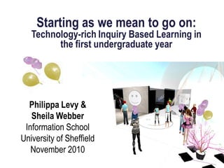 Starting as we mean to go on:
Technology-rich Inquiry Based Learning in
the first undergraduate year
Philippa Levy &
Sheila Webber
Information School
University of Sheffield
November 2010
 