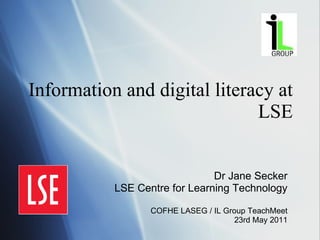Information and digital literacy at LSE Dr Jane Secker LSE Centre for Learning Technology COFHE LASEG / IL Group TeachMeet 23rd May 2011 