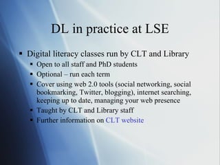 DL in practice at LSE Digital literacy classes run by CLT and Library Open to all staff and PhD students Optional – run each term Cover using web 2.0 tools (social networking, social bookmarking, Twitter, blogging), internet searching, keeping up to date, managing your web presence Taught by CLT and Library staff Further information on  CLT website 